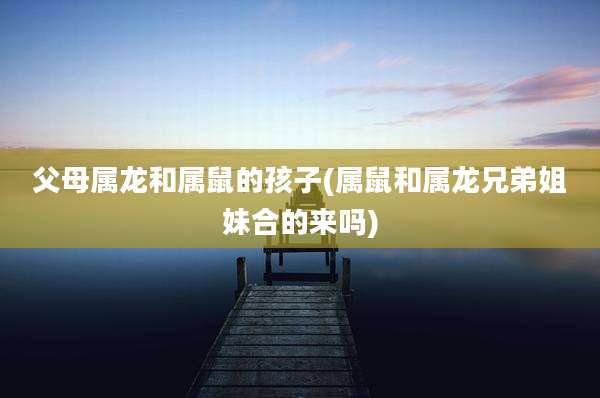 父母属龙和属鼠的孩子(属鼠和属龙兄弟姐妹合的来吗)