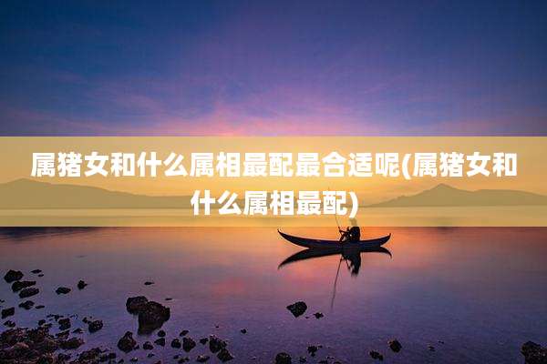 属猪女和什么属相最配最合适呢(属猪女和什么属相最配)