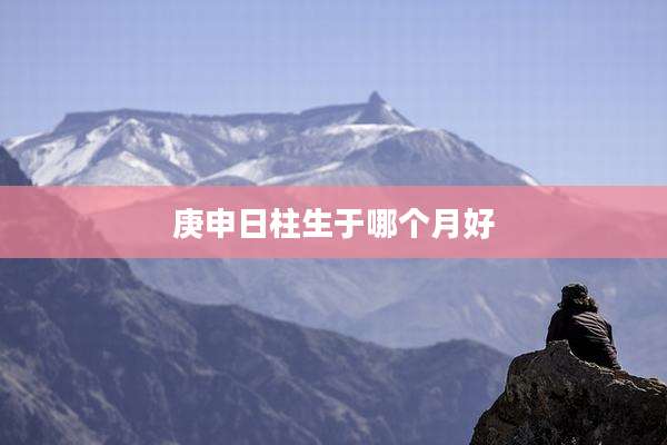 庚申日柱生于哪个月好