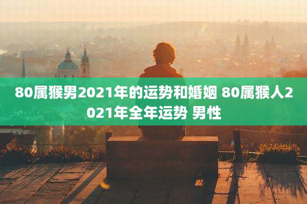 80属猴男2021年的运势和婚姻 80属猴人2021年全年运势 男性