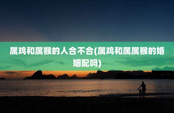 属鸡和属猴的人合不合(属鸡和属属猴的婚姻配吗)
