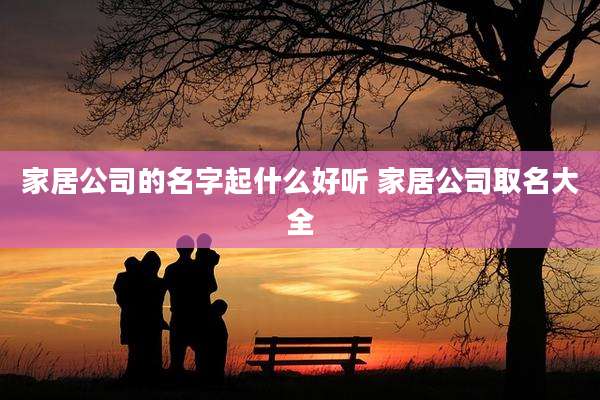 家居公司的名字起什么好听 家居公司取名大全