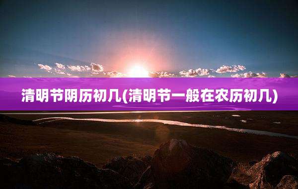 清明节阴历初几(清明节一般在农历初几)