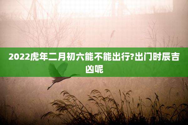 2022虎年二月初六能不能出行?出门时辰吉凶呢