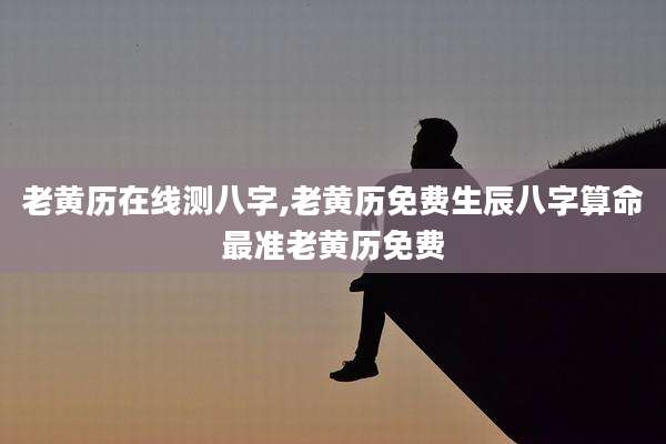 老黄历在线测八字,老黄历免费生辰八字算命最准老黄历免费