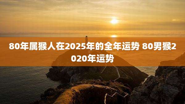 80年属猴人在2025年的全年运势 80男猴2020年运势