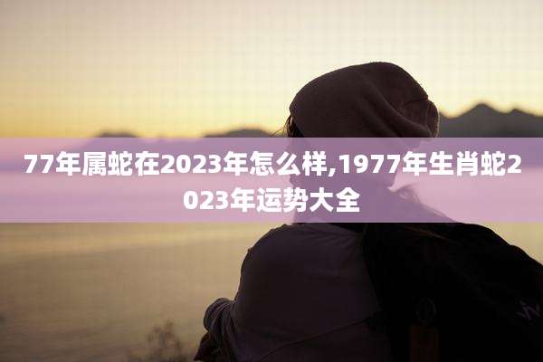 77年属蛇在2023年怎么样,1977年生肖蛇2023年运势大全