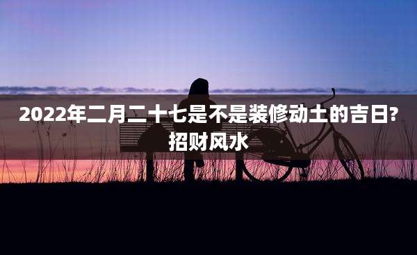 2022年二月二十七是不是装修动土的吉日?招财风水