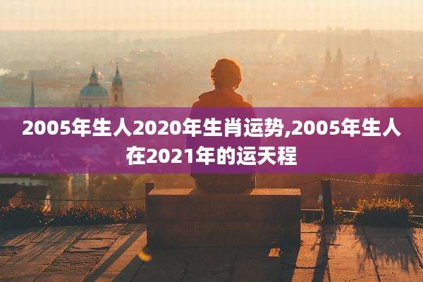 2005年生人2020年生肖运势,2005年生人在2021年的运天程