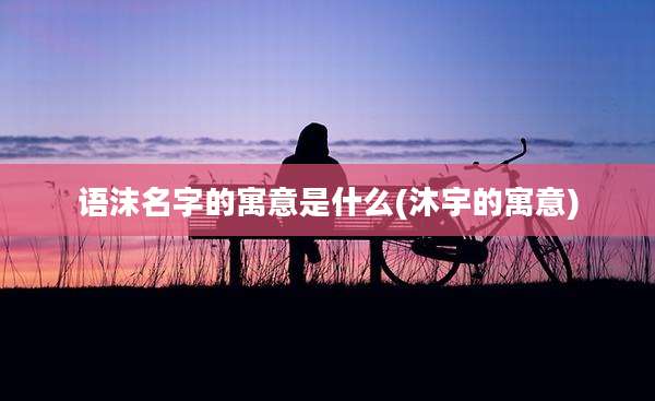 语沫名字的寓意是什么(沐宇的寓意)