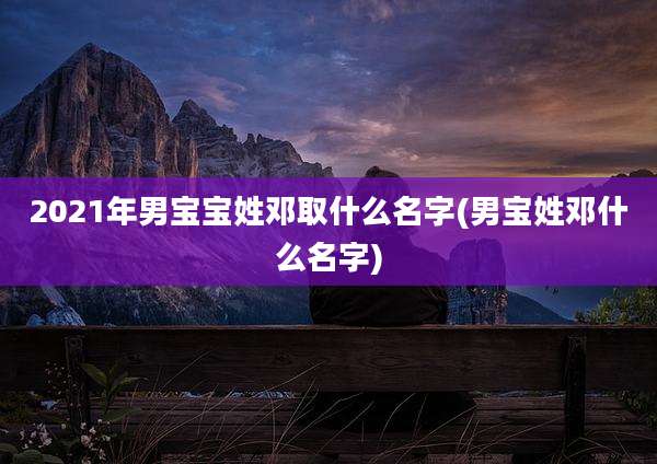 2021年男宝宝姓邓取什么名字(男宝姓邓什么名字)