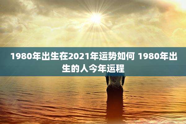 1980年出生在2021年运势如何 1980年出生的人今年运程