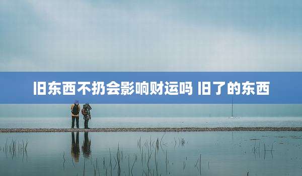 旧东西不扔会影响财运吗 旧了的东西