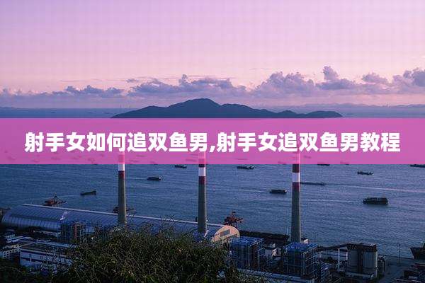 射手女如何追双鱼男,射手女追双鱼男教程