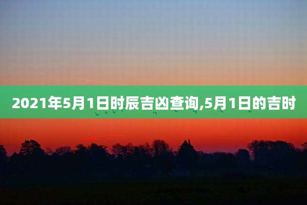 2021年5月1日时辰吉凶查询,5月1日的吉时