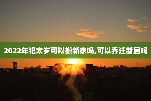 2022年犯太岁可以搬新家吗,可以乔迁新居吗