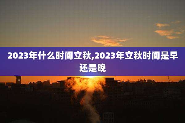 2023年什么时间立秋,2023年立秋时间是早还是晚