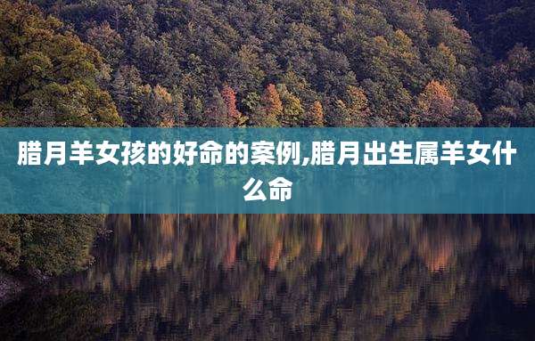 腊月羊女孩的好命的案例,腊月出生属羊女什么命