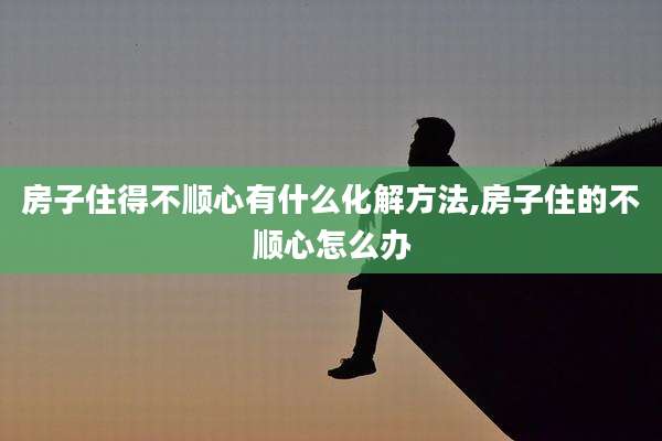 房子住得不顺心有什么化解方法,房子住的不顺心怎么办