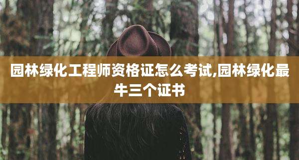 园林绿化工程师资格证怎么考试,园林绿化最牛三个证书
