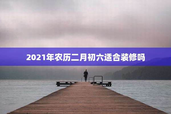 2021年农历二月初六适合装修吗