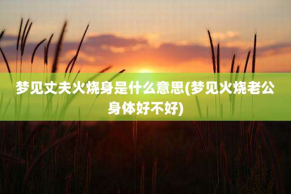 梦见丈夫火烧身是什么意思(梦见火烧老公身体好不好)