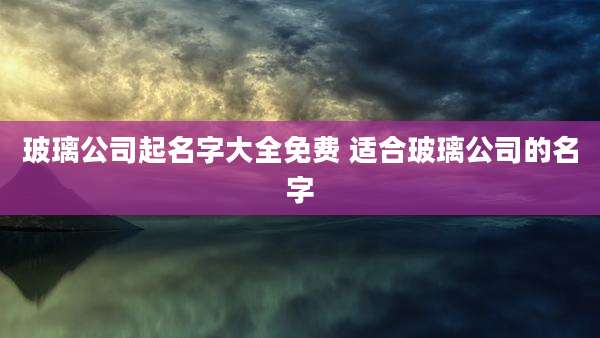 玻璃公司起名字大全免费 适合玻璃公司的名字