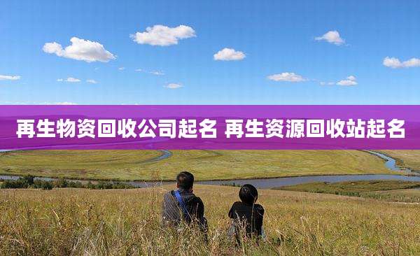 再生物资回收公司起名 再生资源回收站起名