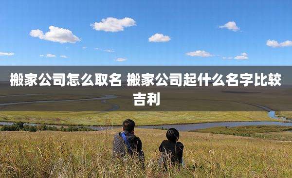 搬家公司怎么取名 搬家公司起什么名字比较吉利