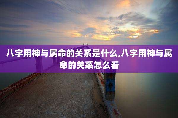 八字用神与属命的关系是什么,八字用神与属命的关系怎么看