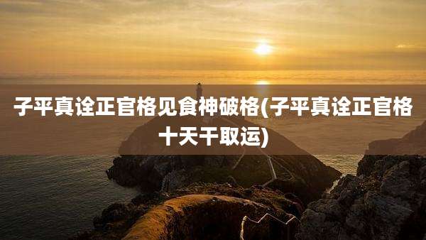 子平真诠正官格见食神破格(子平真诠正官格十天干取运)