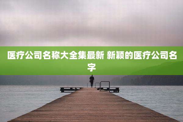 医疗公司名称大全集最新 新颖的医疗公司名字