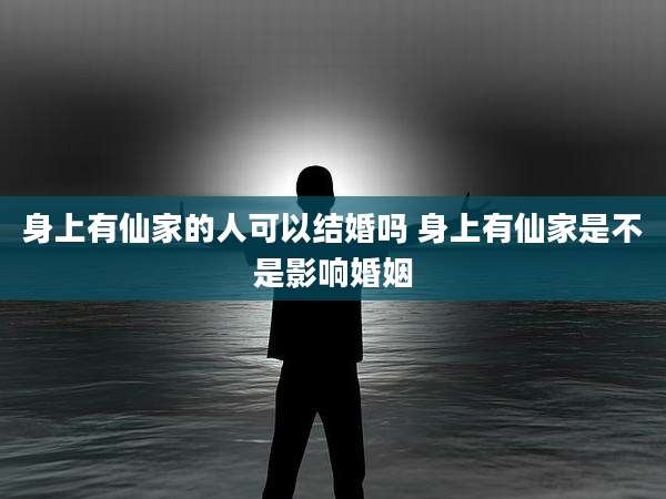 身上有仙家的人可以结婚吗 身上有仙家是不是影响婚姻