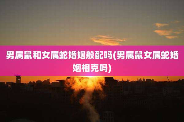 男属鼠和女属蛇婚姻般配吗(男属鼠女属蛇婚姻相克吗)