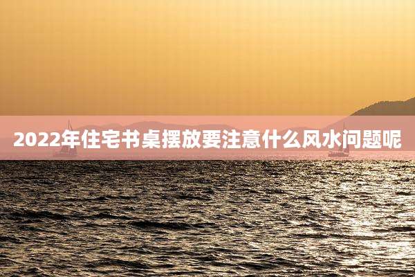 2022年住宅书桌摆放要注意什么风水问题呢