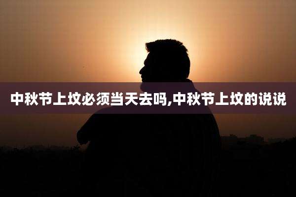 中秋节上坟必须当天去吗,中秋节上坟的说说