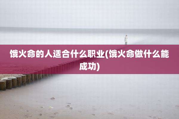 饿火命的人适合什么职业(饿火命做什么能成功)