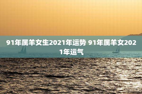 91年属羊女生2021年运势 91年属羊女2021年运气