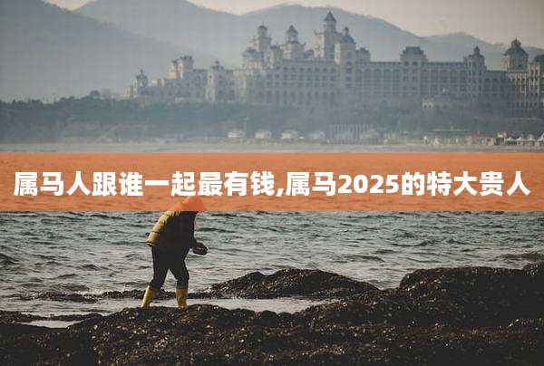 属马人跟谁一起最有钱,属马2025的特大贵人