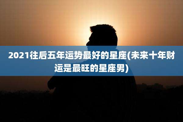 2021往后五年运势最好的星座(未来十年财运是最旺的星座男)