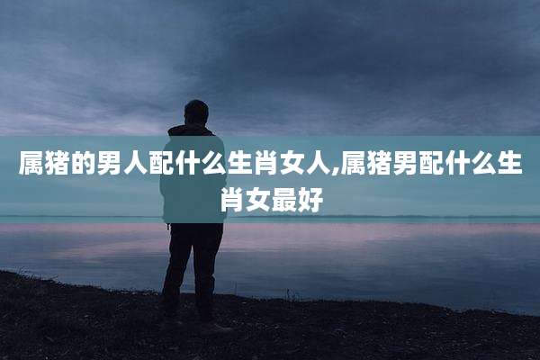 属猪的男人配什么生肖女人,属猪男配什么生肖女最好