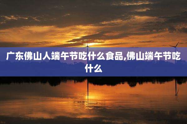 广东佛山人端午节吃什么食品,佛山端午节吃什么
