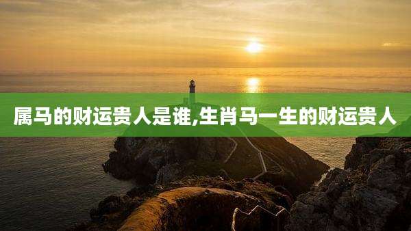 属马的财运贵人是谁,生肖马一生的财运贵人