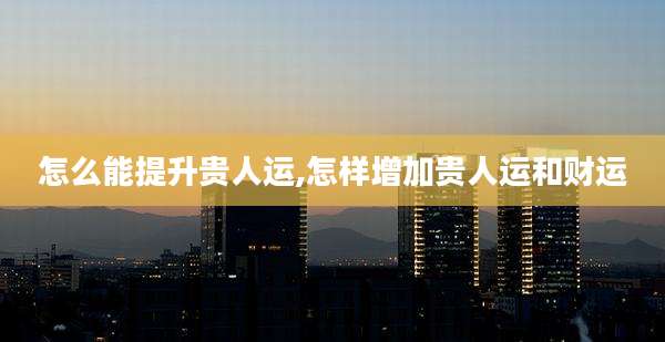怎么能提升贵人运,怎样增加贵人运和财运