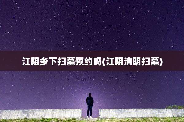 江阴乡下扫墓预约吗(江阴清明扫墓)