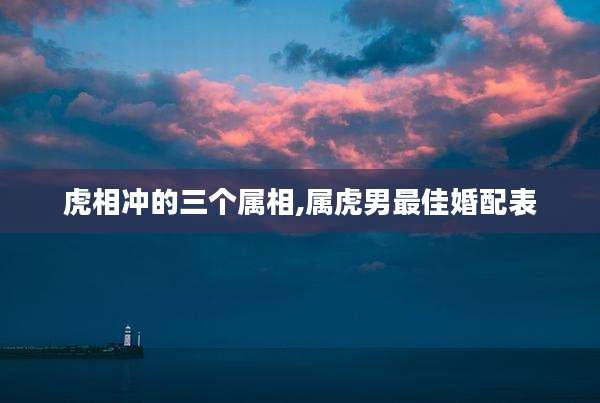 虎相冲的三个属相,属虎男最佳婚配表