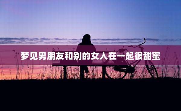 梦见男朋友和别的女人在一起很甜蜜