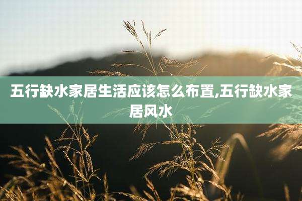 五行缺水家居生活应该怎么布置,五行缺水家居风水