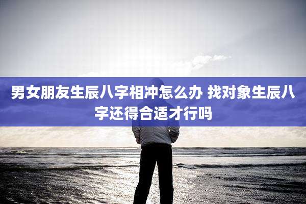 男女朋友生辰八字相冲怎么办 找对象生辰八字还得合适才行吗