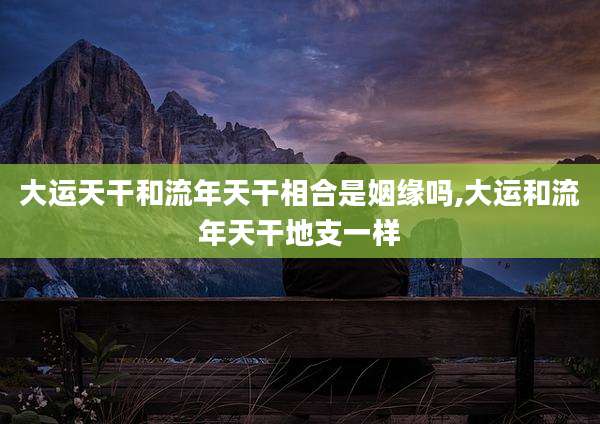 大运天干和流年天干相合是姻缘吗,大运和流年天干地支一样
